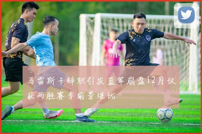马雷斯卡辞职引发蓝军崩盘12月仅获两胜赛季前景堪忧