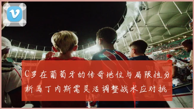 C罗在葡萄牙的传奇地位与局限性分析马丁内斯需灵活调整战术应对挑战