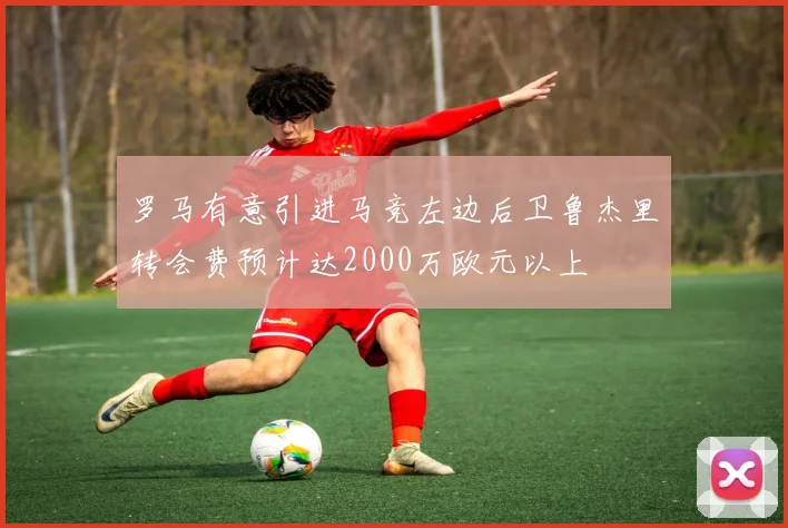 罗马有意引进马竞左边后卫鲁杰里转会费预计达2000万欧元以上