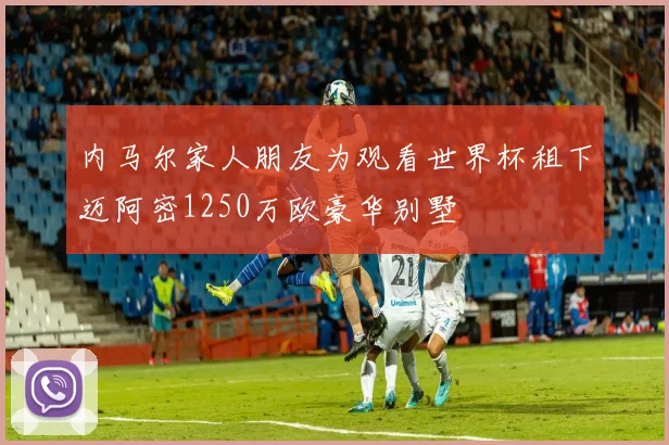 内马尔家人朋友为观看世界杯租下迈阿密1250万欧豪华别墅
