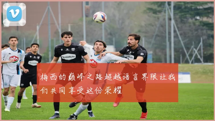 梅西的巅峰之路超越语言界限让我们共同享受这份荣耀