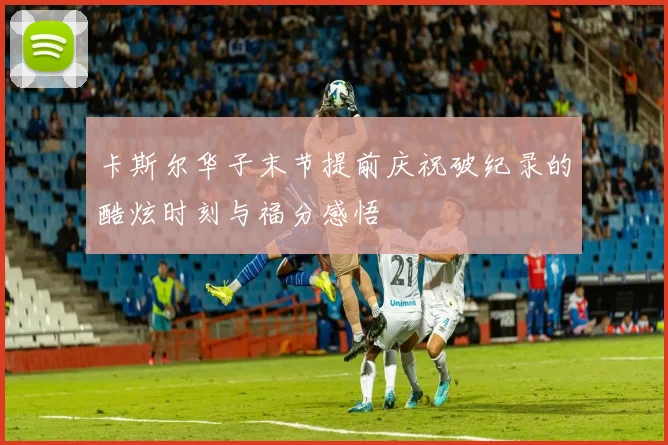 卡斯尔华子末节提前庆祝破纪录的酷炫时刻与福分感悟