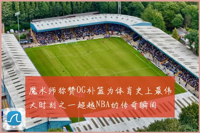 魔术师称赞OG补篮为体育史上最伟大时刻之一超越NBA的传奇瞬间