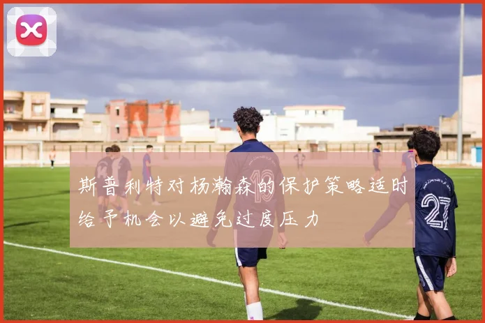 斯普利特对杨瀚森的保护策略适时给予机会以避免过度压力