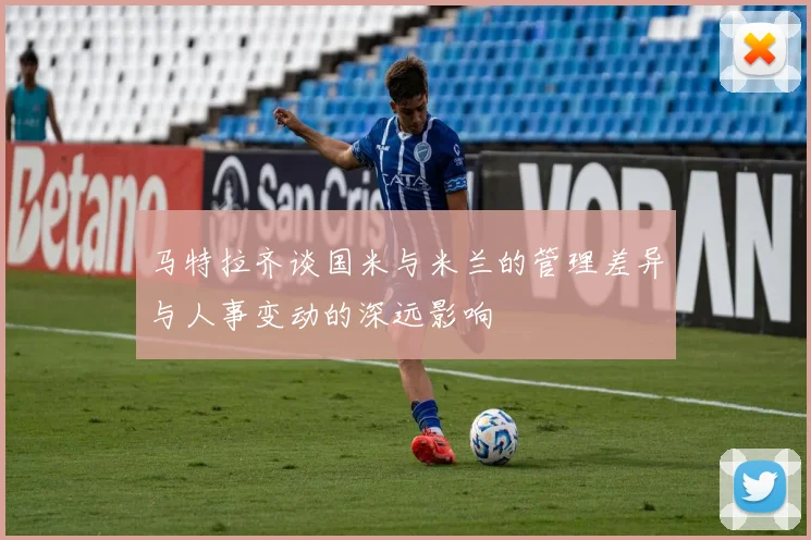 马特拉齐谈国米与米兰的管理差异与人事变动的深远影响