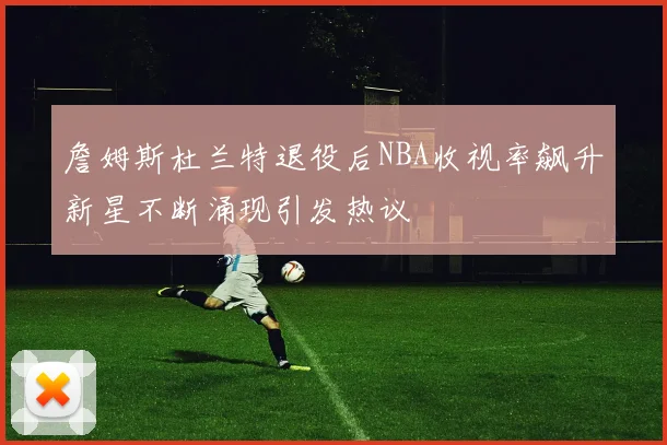 詹姆斯杜兰特退役后NBA收视率飙升新星不断涌现引发热议