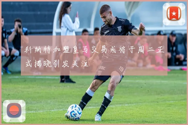 科纳特加盟皇马交易或将于周二正式揭晓引发关注