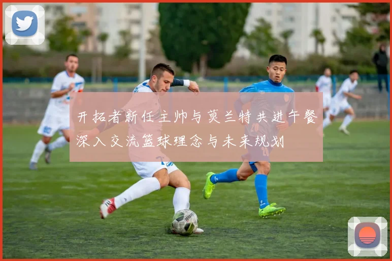 开拓者新任主帅与莫兰特共进午餐深入交流篮球理念与未来规划